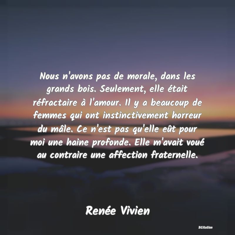 Belle Citation - Nous n'avons pas de morale, dans les grands bois. Seulement, elle était réfractaire à l'amour. Il y a beaucoup de femmes qui ont instinctivement horreur du mâle. Ce n'est pas qu'elle eût pour moi une haine profonde. Elle m'avait voué au contraire une affection fraternelle. - Renée Vivien