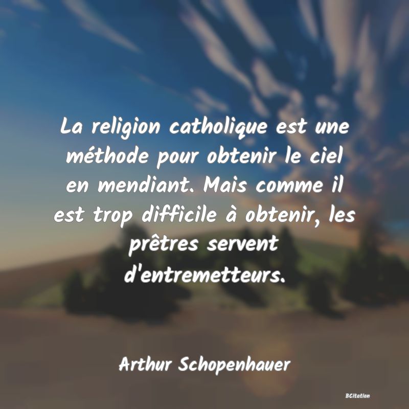 Belle Citation - La religion catholique est une méthode pour obtenir le ciel en mendiant. Mais comme il est trop difficile à obtenir, les prêtres servent d'entremetteurs. - Arthur Schopenhauer