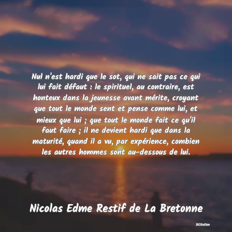 image de citation: Nul n'est hardi que le sot, qui ne sait pas ce qui lui fait défaut : le spirituel, au contraire, est honteux dans la jeunesse avant mérite, croyant que tout le monde sent et pense comme lui, et mieux que lui ; que tout le monde fait ce qu'il faut faire ; il ne devient hardi que dans la maturité, quand il a vu, par expérience, combien les autres hommes sont au-dessous de lui.