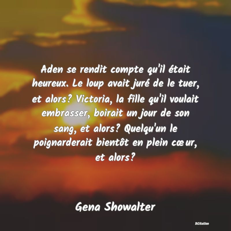 image de citation: Aden se rendit compte qu'il était heureux. Le loup avait juré de le tuer, et alors? Victoria, la fille qu'il voulait embrasser, boirait un jour de son sang, et alors? Quelqu'un le poignarderait bientôt en plein cœur, et alors?