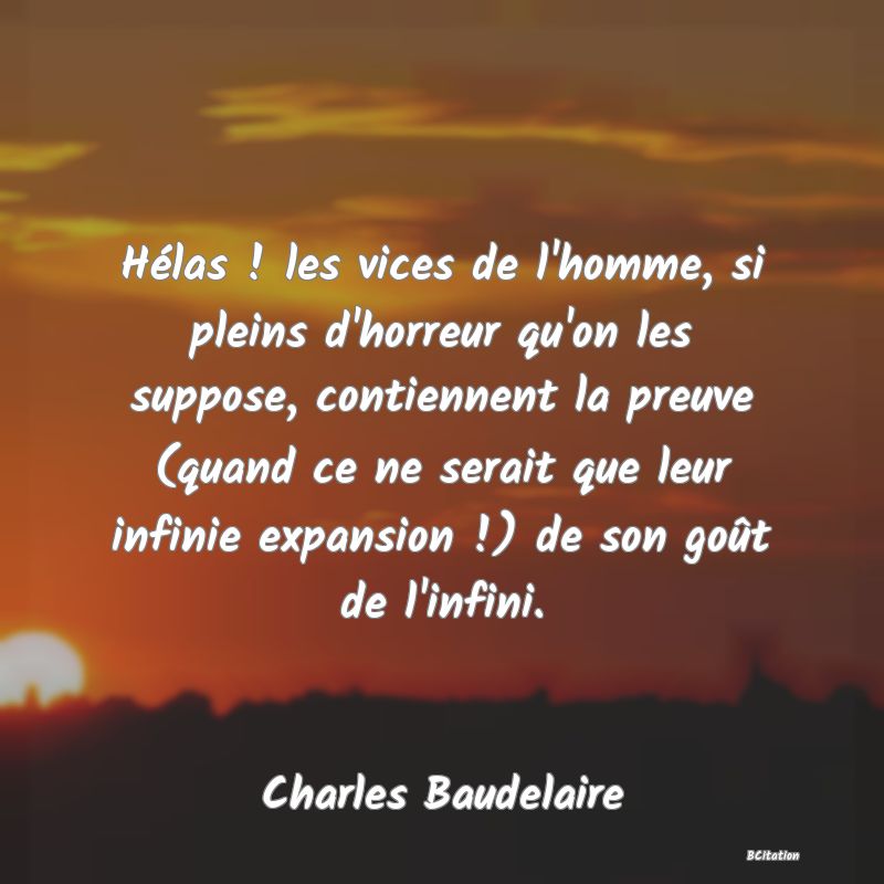 image de citation: Hélas ! les vices de l'homme, si pleins d'horreur qu'on les suppose, contiennent la preuve (quand ce ne serait que leur infinie expansion !) de son goût de l'infini.