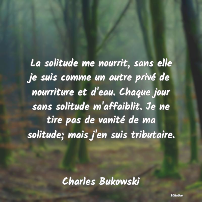 image de citation: La solitude me nourrit, sans elle je suis comme un autre privé de nourriture et d'eau. Chaque jour sans solitude m'affaiblit. Je ne tire pas de vanité de ma solitude; mais j'en suis tributaire.