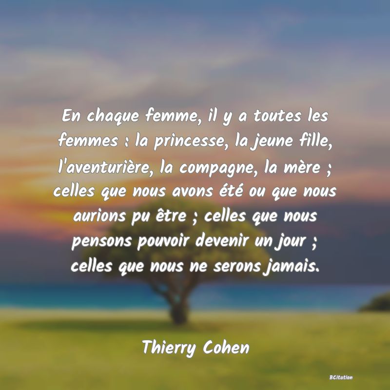 image de citation: En chaque femme, il y a toutes les femmes : la princesse, la jeune fille, l'aventurière, la compagne, la mère ; celles que nous avons été ou que nous aurions pu être ; celles que nous pensons pouvoir devenir un jour ; celles que nous ne serons jamais.