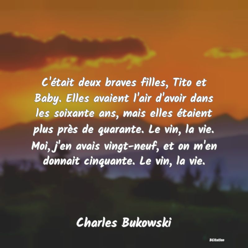Belle Citation - C'était deux braves filles, Tito et Baby. Elles avaient l'air d'avoir dans les soixante ans, mais elles étaient plus près de quarante. Le vin, la vie. Moi, j'en avais vingt-neuf, et on m'en donnait cinquante. Le vin, la vie. - Charles Bukowski