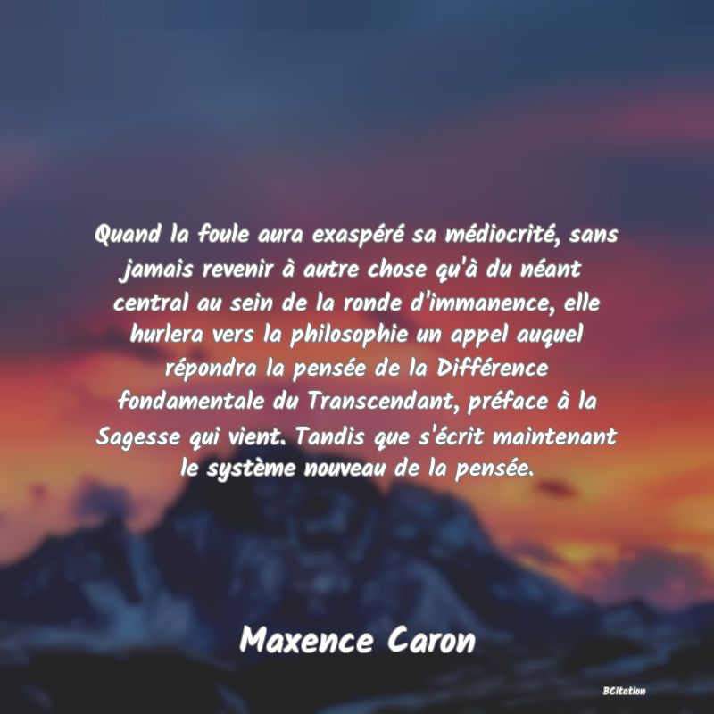 image de citation: Quand la foule aura exaspéré sa médiocrité, sans jamais revenir à autre chose qu'à du néant central au sein de la ronde d'immanence, elle hurlera vers la philosophie un appel auquel répondra la pensée de la Différence fondamentale du Transcendant, préface à la Sagesse qui vient. Tandis que s'écrit maintenant le système nouveau de la pensée.