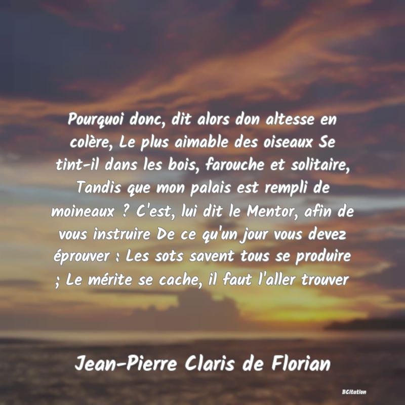 image de citation: Pourquoi donc, dit alors don altesse en colère, Le plus aimable des oiseaux Se tint-il dans les bois, farouche et solitaire, Tandis que mon palais est rempli de moineaux ? C'est, lui dit le Mentor, afin de vous instruire De ce qu'un jour vous devez éprouver : Les sots savent tous se produire ; Le mérite se cache, il faut l'aller trouver