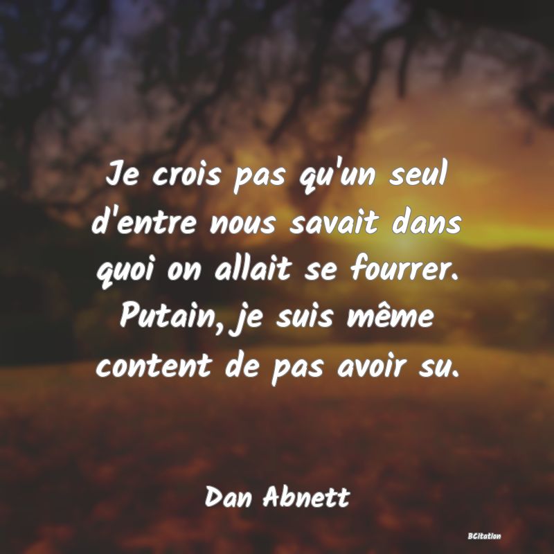 image de citation: Je crois pas qu'un seul d'entre nous savait dans quoi on allait se fourrer. Putain, je suis même content de pas avoir su.