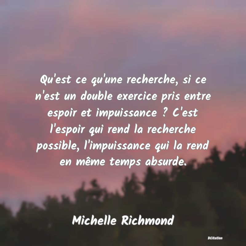 image de citation: Qu'est ce qu'une recherche, si ce n'est un double exercice pris entre espoir et impuissance ? C'est l'espoir qui rend la recherche possible, l'impuissance qui la rend en même temps absurde.