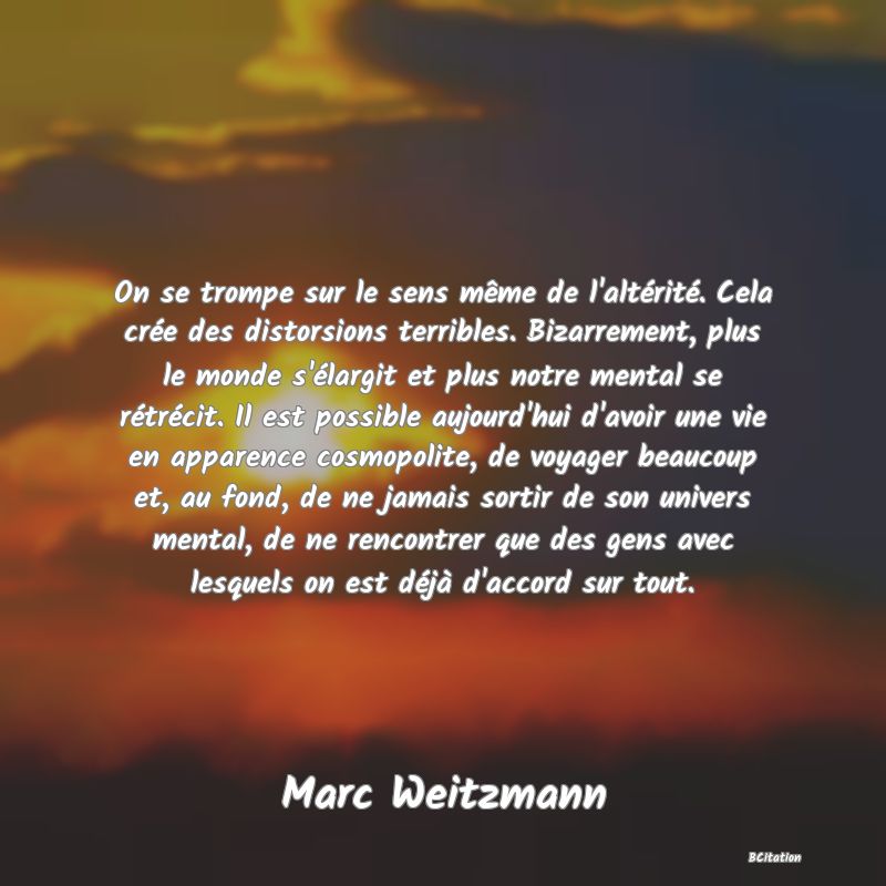 image de citation: On se trompe sur le sens même de l'altérité. Cela crée des distorsions terribles. Bizarrement, plus le monde s'élargit et plus notre mental se rétrécit. Il est possible aujourd'hui d'avoir une vie en apparence cosmopolite, de voyager beaucoup et, au fond, de ne jamais sortir de son univers mental, de ne rencontrer que des gens avec lesquels on est déjà d'accord sur tout.