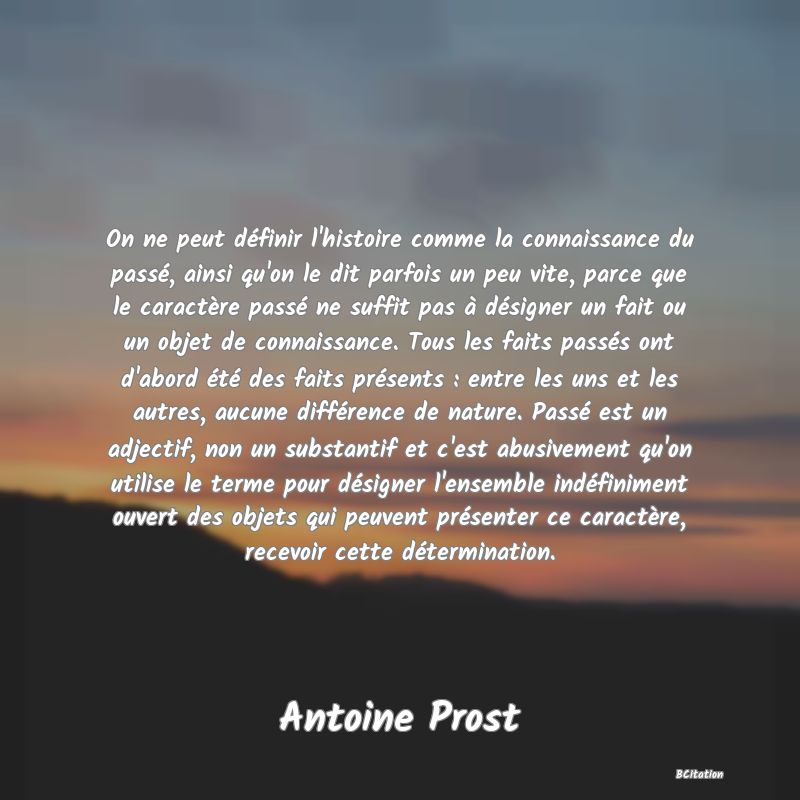 image de citation: On ne peut définir l'histoire comme la connaissance du passé, ainsi qu'on le dit parfois un peu vite, parce que le caractère passé ne suffit pas à désigner un fait ou un objet de connaissance. Tous les faits passés ont d'abord été des faits présents : entre les uns et les autres, aucune différence de nature. Passé est un adjectif, non un substantif et c'est abusivement qu'on utilise le terme pour désigner l'ensemble indéfiniment ouvert des objets qui peuvent présenter ce caractère, recevoir cette détermination.