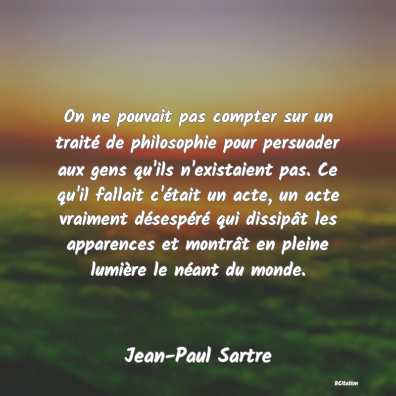 image de citation: On ne pouvait pas compter sur un traité de philosophie pour persuader aux gens qu'ils n'existaient pas. Ce qu'il fallait c'était un acte, un acte vraiment désespéré qui dissipât les apparences et montrât en pleine lumière le néant du monde.