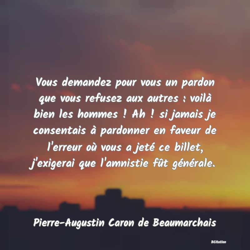 image de citation: Vous demandez pour vous un pardon que vous refusez aux autres : voilà bien les hommes ! Ah ! si jamais je consentais à pardonner en faveur de l'erreur où vous a jeté ce billet, j'exigerai que l'amnistie fût générale.