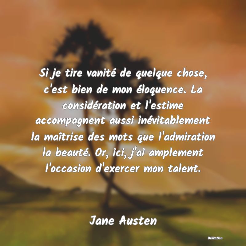 Belle Citation - Si je tire vanité de quelque chose, c'est bien de mon éloquence. La considération et l'estime accompagnent aussi inévitablement la maîtrise des mots que l'admiration la beauté. Or, ici, j'ai amplement l'occasion d'exercer mon talent. - Jane Austen