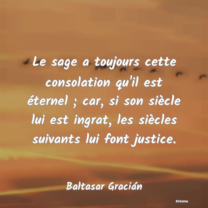 image de citation: Le sage a toujours cette consolation qu'il est éternel ; car, si son siècle lui est ingrat, les siècles suivants lui font justice.