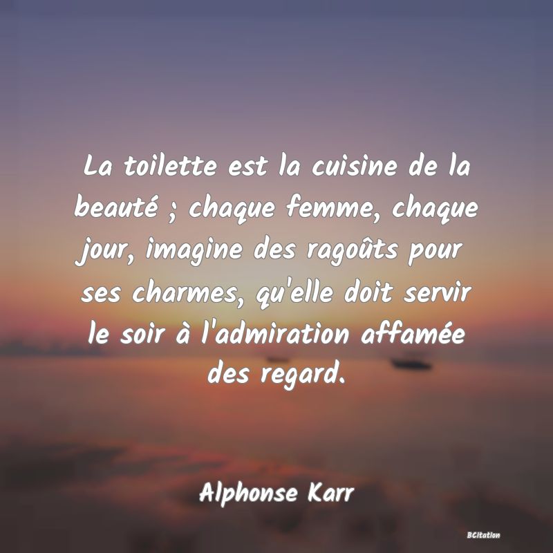 image de citation: La toilette est la cuisine de la beauté ; chaque femme, chaque jour, imagine des ragoûts pour ses charmes, qu'elle doit servir le soir à l'admiration affamée des regard.