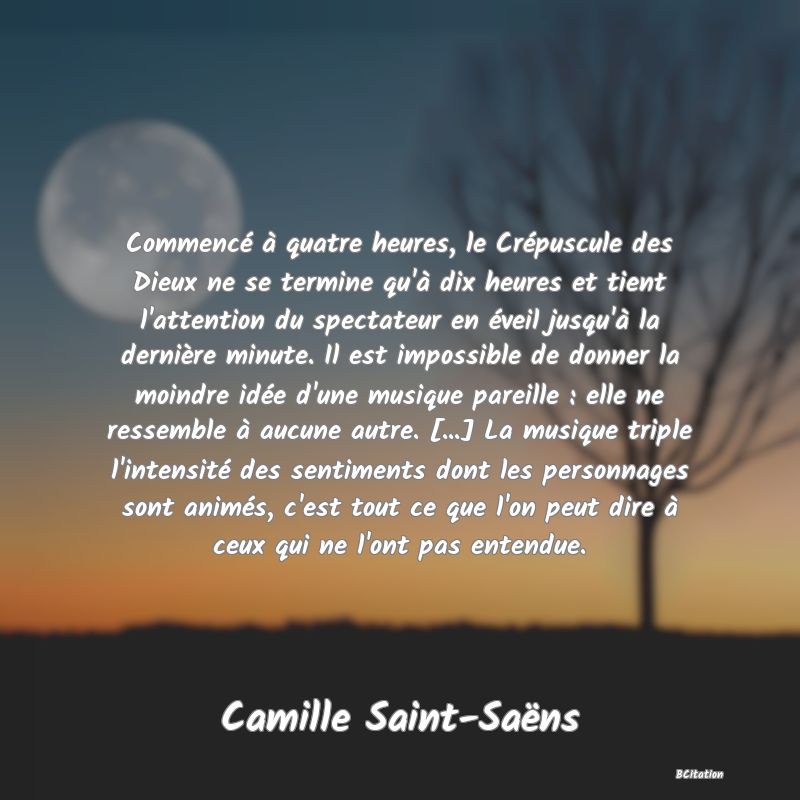 image de citation: Commencé à quatre heures, le Crépuscule des Dieux ne se termine qu'à dix heures et tient l'attention du spectateur en éveil jusqu'à la dernière minute. Il est impossible de donner la moindre idée d'une musique pareille : elle ne ressemble à aucune autre. [...] La musique triple l'intensité des sentiments dont les personnages sont animés, c'est tout ce que l'on peut dire à ceux qui ne l'ont pas entendue.