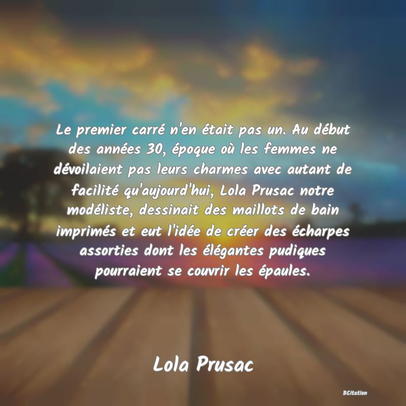 image de citation: Le premier carré n'en était pas un. Au début des années 30, époque où les femmes ne dévoilaient pas leurs charmes avec autant de facilité qu'aujourd'hui, Lola Prusac notre modéliste, dessinait des maillots de bain imprimés et eut l'idée de créer des écharpes assorties dont les élégantes pudiques pourraient se couvrir les épaules.