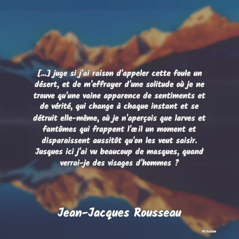 image de citation: [...] juge si j'ai raison d'appeler cette foule un désert, et de m'effrayer d'une solitude où je ne trouve qu'une vaine apparence de sentiments et de vérité, qui change à chaque instant et se détruit elle-même, où je n'aperçois que larves et fantômes qui frappent l'œil un moment et disparaissent aussitôt qu'on les veut saisir. Jusques ici j'ai vu beaucoup de masques, quand verrai-je des visages d'hommes ?