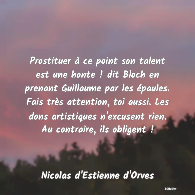 image de citation: Prostituer à ce point son talent est une honte ! dit Bloch en prenant Guillaume par les épaules. Fais très attention, toi aussi. Les dons artistiques n'excusent rien. Au contraire, ils obligent !