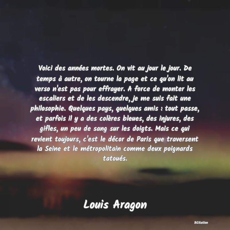 image de citation: Voici des années mortes. On vit au jour le jour. De temps à autre, on tourne la page et ce qu'on lit au verso n'est pas pour effrayer. A force de monter les escaliers et de les descendre, je me suis fait une philosophie. Quelques pays, quelques amis : tout passe, et parfois il y a des colères bleues, des injures, des gifles, un peu de sang sur les doigts. Mais ce qui revient toujours, c'est le décor de Paris que traversent la Seine et le métropolitain comme deux poignards tatoués.