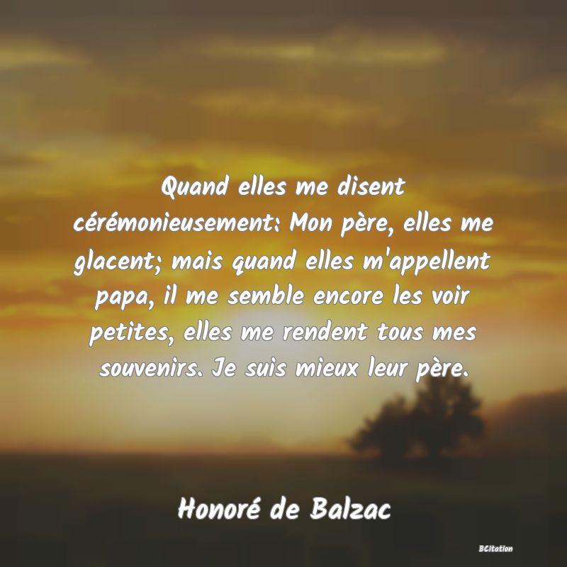 image de citation: Quand elles me disent cérémonieusement: Mon père, elles me glacent; mais quand elles m'appellent papa, il me semble encore les voir petites, elles me rendent tous mes souvenirs. Je suis mieux leur père.