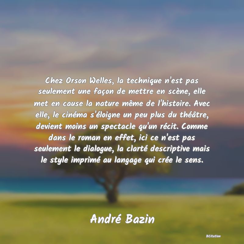 image de citation: Chez Orson Welles, la technique n'est pas seulement une façon de mettre en scène, elle met en cause la nature même de l'histoire. Avec elle, le cinéma s'éloigne un peu plus du théâtre, devient moins un spectacle qu'un récit. Comme dans le roman en effet, ici ce n'est pas seulement le dialogue, la clarté descriptive mais le style imprimé au langage qui crée le sens.