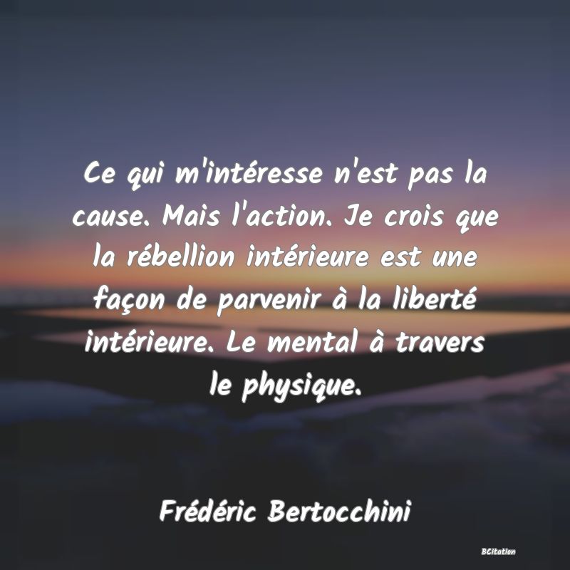 image de citation: Ce qui m'intéresse n'est pas la cause. Mais l'action. Je crois que la rébellion intérieure est une façon de parvenir à la liberté intérieure. Le mental à travers le physique.