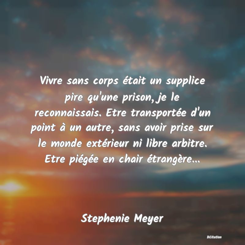 image de citation: Vivre sans corps était un supplice pire qu'une prison, je le reconnaissais. Etre transportée d'un point à un autre, sans avoir prise sur le monde extérieur ni libre arbitre. Etre piégée en chair étrangère...