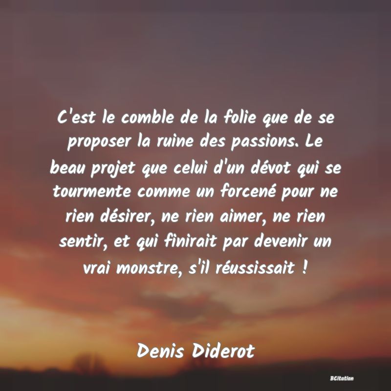 image de citation: C'est le comble de la folie que de se proposer la ruine des passions. Le beau projet que celui d'un dévot qui se tourmente comme un forcené pour ne rien désirer, ne rien aimer, ne rien sentir, et qui finirait par devenir un vrai monstre, s'il réussissait !