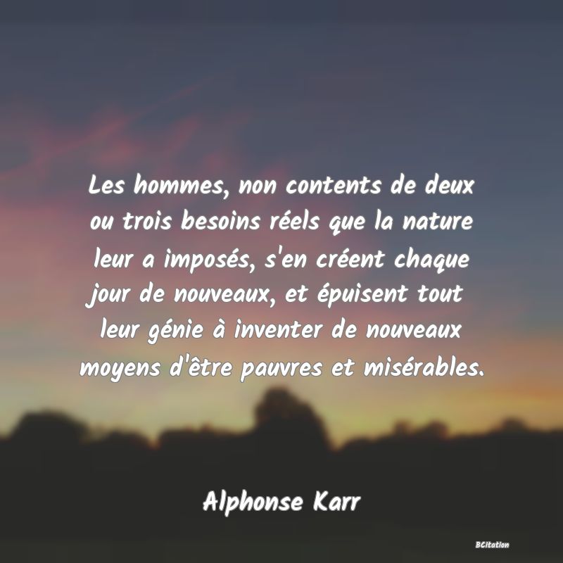 image de citation: Les hommes, non contents de deux ou trois besoins réels que la nature leur a imposés, s'en créent chaque jour de nouveaux, et épuisent tout leur génie à inventer de nouveaux moyens d'être pauvres et misérables.