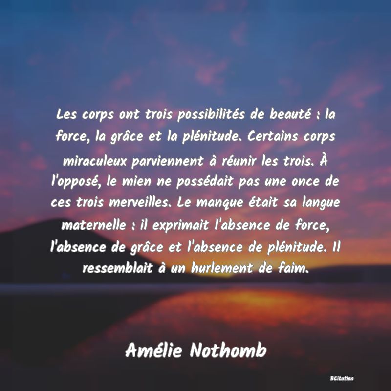 image de citation: Les corps ont trois possibilités de beauté : la force, la grâce et la plénitude. Certains corps miraculeux parviennent à réunir les trois. À l'opposé, le mien ne possédait pas une once de ces trois merveilles. Le manque était sa langue maternelle : il exprimait l'absence de force, l'absence de grâce et l'absence de plénitude. Il ressemblait à un hurlement de faim.