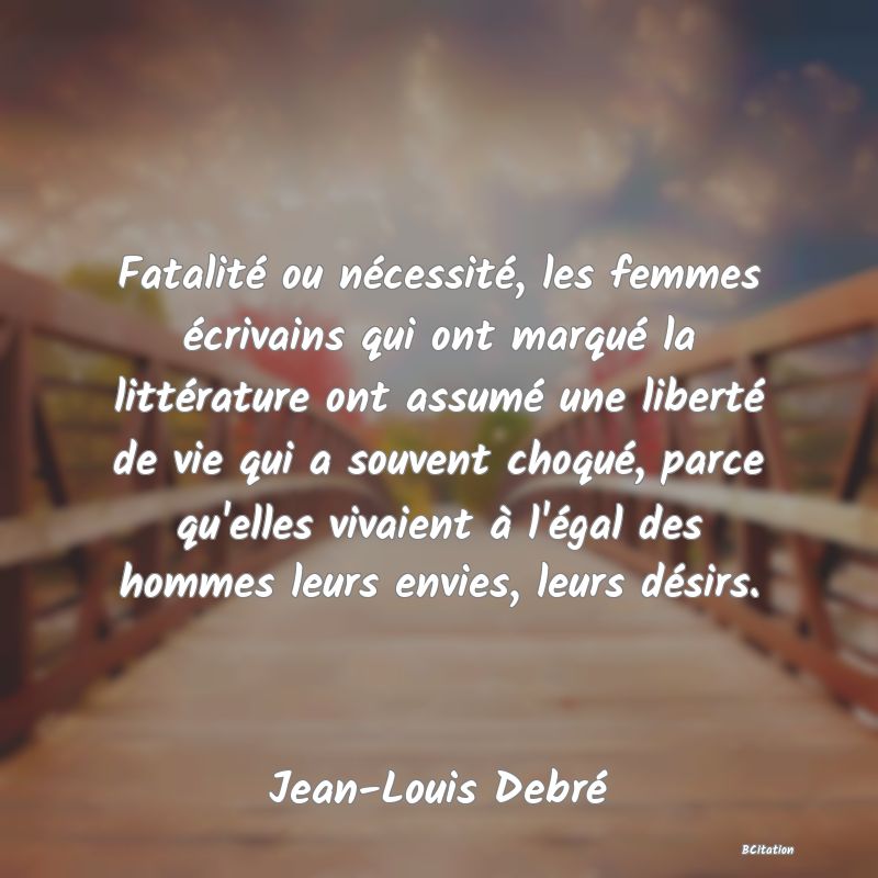 Belle Citation - Fatalité ou nécessité, les femmes écrivains qui ont marqué la littérature ont assumé une liberté de vie qui a souvent choqué, parce qu'elles vivaient à l'égal des hommes leurs envies, leurs désirs. - Jean-Louis Debré