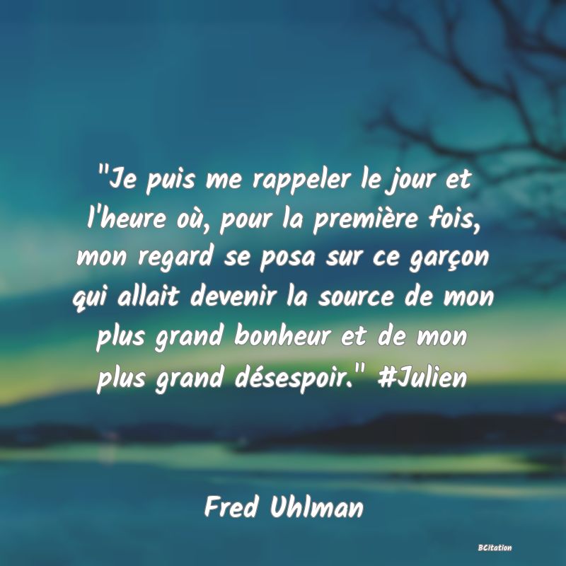 image de citation:  Je puis me rappeler le jour et l'heure où, pour la première fois, mon regard se posa sur ce garçon qui allait devenir la source de mon plus grand bonheur et de mon plus grand désespoir.  #Julien