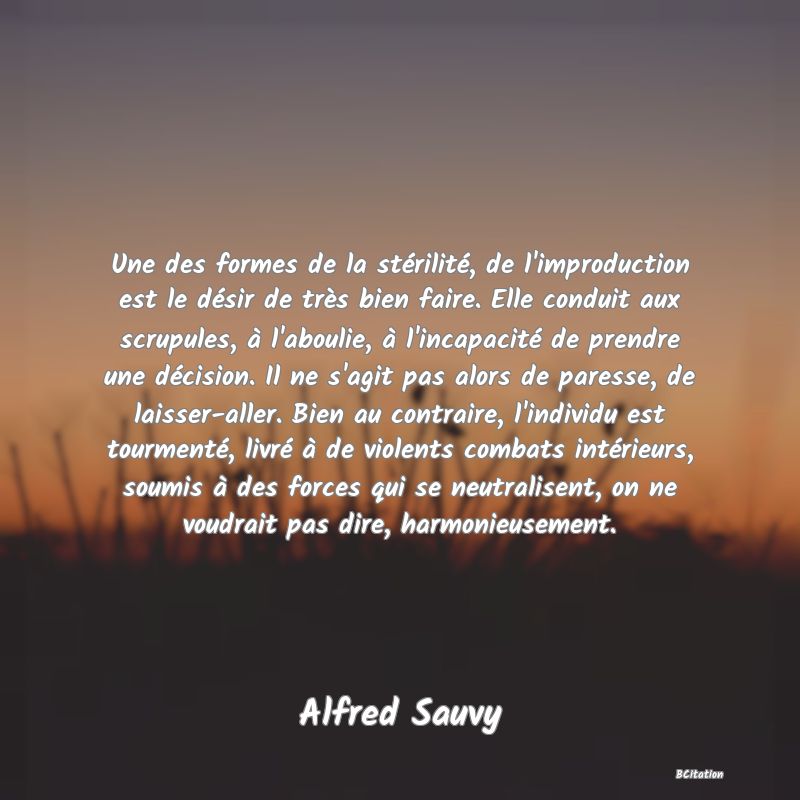 image de citation: Une des formes de la stérilité, de l'improduction est le désir de très bien faire. Elle conduit aux scrupules, à l'aboulie, à l'incapacité de prendre une décision. Il ne s'agit pas alors de paresse, de laisser-aller. Bien au contraire, l'individu est tourmenté, livré à de violents combats intérieurs, soumis à des forces qui se neutralisent, on ne voudrait pas dire, harmonieusement.