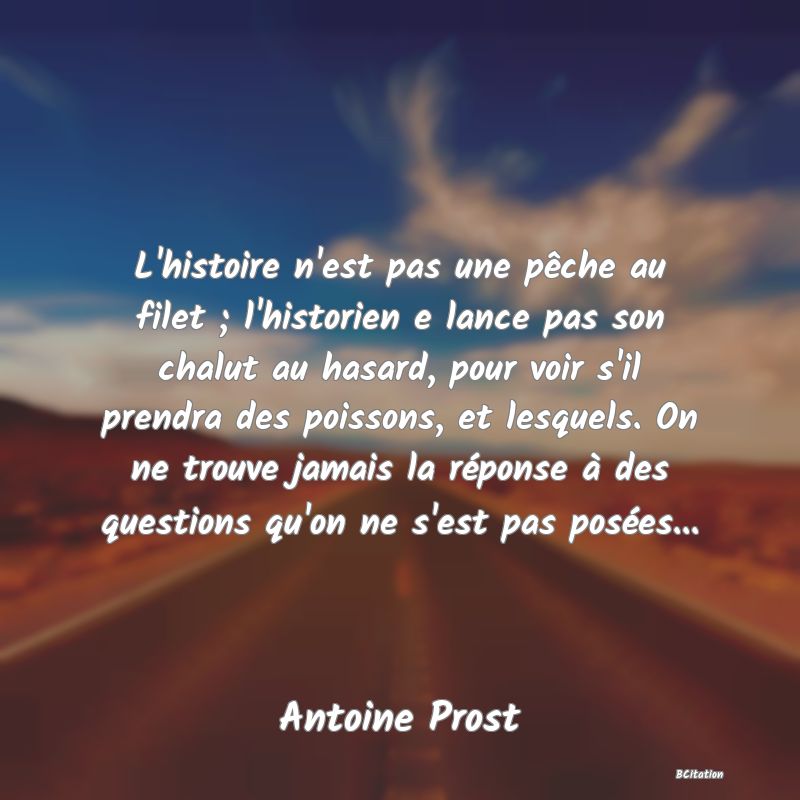 image de citation: L'histoire n'est pas une pêche au filet ; l'historien e lance pas son chalut au hasard, pour voir s'il prendra des poissons, et lesquels. On ne trouve jamais la réponse à des questions qu'on ne s'est pas posées...