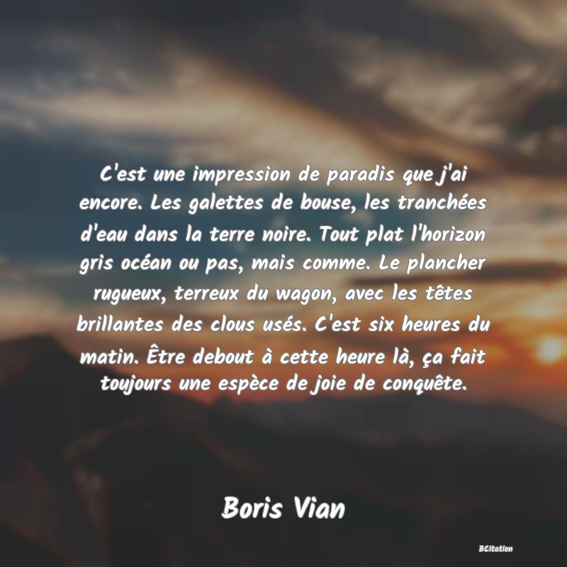 image de citation: C'est une impression de paradis que j'ai encore. Les galettes de bouse, les tranchées d'eau dans la terre noire. Tout plat l'horizon gris océan ou pas, mais comme. Le plancher rugueux, terreux du wagon, avec les têtes brillantes des clous usés. C'est six heures du matin. Être debout à cette heure là, ça fait toujours une espèce de joie de conquête.