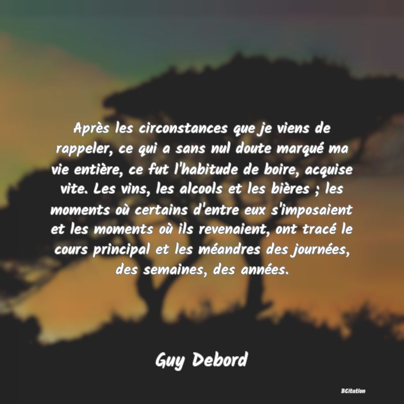 image de citation: Après les circonstances que je viens de rappeler, ce qui a sans nul doute marqué ma vie entière, ce fut l'habitude de boire, acquise vite. Les vins, les alcools et les bières ; les moments où certains d'entre eux s'imposaient et les moments où ils revenaient, ont tracé le cours principal et les méandres des journées, des semaines, des années.