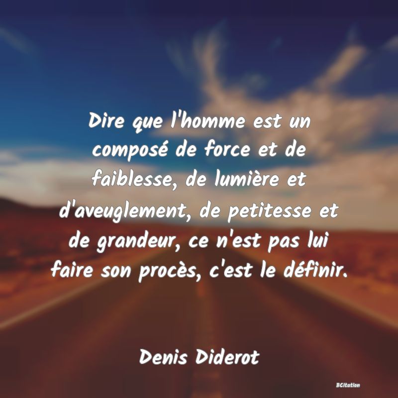 image de citation: Dire que l'homme est un composé de force et de faiblesse, de lumière et d'aveuglement, de petitesse et de grandeur, ce n'est pas lui faire son procès, c'est le définir.