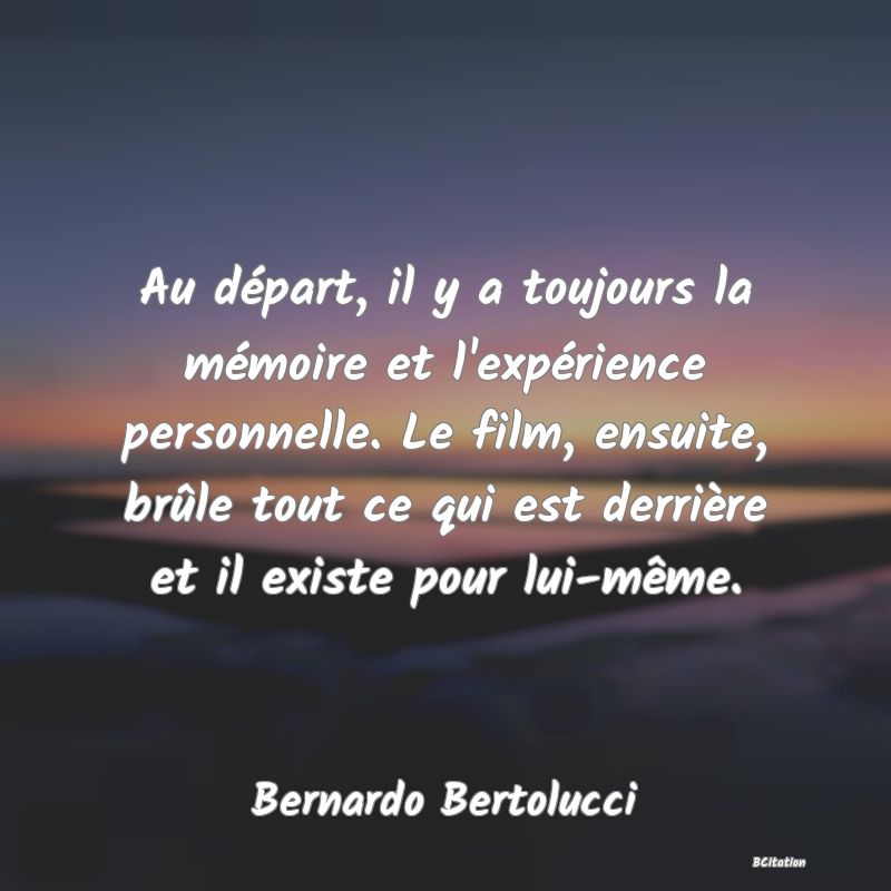 Belle Citation - Au départ, il y a toujours la mémoire et l'expérience personnelle. Le film, ensuite, brûle tout ce qui est derrière et il existe pour lui-même. - Bernardo Bertolucci