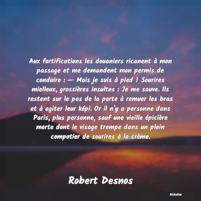 image de citation: Aux fortifications les douaniers ricanent à mon passage et me demandent mon permis de conduire : — Mais je suis à pied ! Sourires mielleux, grossières insultes : Je me sauve. Ils restent sur le pas de la porte à remuer les bras et à agiter leur képi. Or il n'y a personne dans Paris, plus personne, sauf une vieille épicière morte dont le visage trempe dans un plein compotier de sourires à la crème.