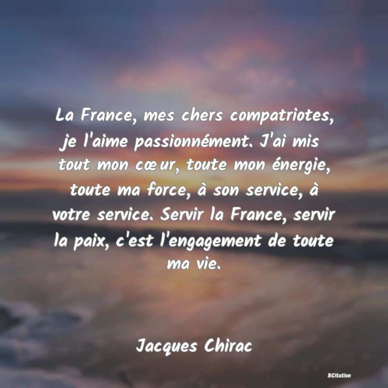 image de citation: La France, mes chers compatriotes, je l'aime passionnément. J'ai mis tout mon cœur, toute mon énergie, toute ma force, à son service, à votre service. Servir la France, servir la paix, c'est l'engagement de toute ma vie.