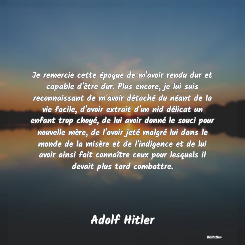 Belle Citation - Je remercie cette époque de m'avoir rendu dur et capable d'être dur. Plus encore, je lui suis reconnaissant de m'avoir détaché du néant de la vie facile, d'avoir extrait d'un nid délicat un enfant trop choyé, de lui avoir donné le souci pour nouvelle mère, de l'avoir jeté malgré lui dans le monde de la misère et de l'indigence et de lui avoir ainsi fait connaître ceux pour lesquels il devait plus tard combattre. - Adolf Hitler