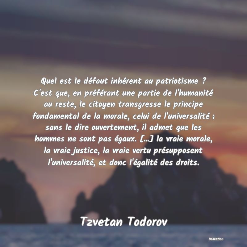 Belle Citation - Quel est le défaut inhérent au patriotisme ? C'est que, en préférant une partie de l'humanité au reste, le citoyen transgresse le principe fondamental de la morale, celui de l'universalité : sans le dire ouvertement, il admet que les hommes ne sont pas égaux. [...] la vraie morale, la vraie justice, la vraie vertu présupposent l'universalité, et donc l'égalité des droits. - Tzvetan Todorov