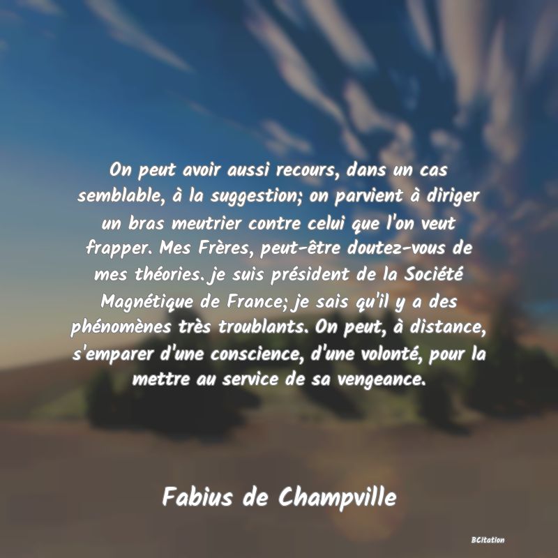 image de citation: On peut avoir aussi recours, dans un cas semblable, à la suggestion; on parvient à diriger un bras meutrier contre celui que l'on veut frapper. Mes Frères, peut-être doutez-vous de mes théories. je suis président de la Société Magnétique de France; je sais qu'il y a des phénomènes très troublants. On peut, à distance, s'emparer d'une conscience, d'une volonté, pour la mettre au service de sa vengeance.