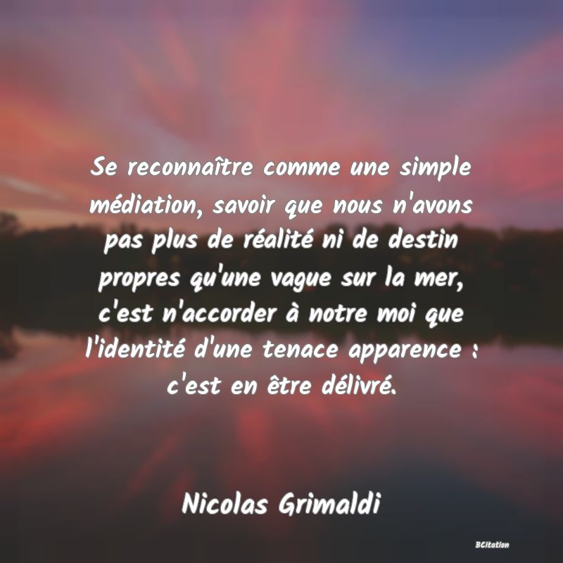 image de citation: Se reconnaître comme une simple médiation, savoir que nous n'avons pas plus de réalité ni de destin propres qu'une vague sur la mer, c'est n'accorder à notre moi que l'identité d'une tenace apparence : c'est en être délivré.