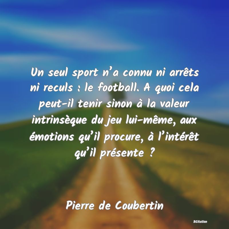 Belle Citation - Un seul sport n’a connu ni arrêts ni reculs : le football. A quoi cela peut-il tenir sinon à la valeur intrinsèque du jeu lui-même, aux émotions qu’il procure, à l’intérêt qu’il présente ? - Pierre de Coubertin