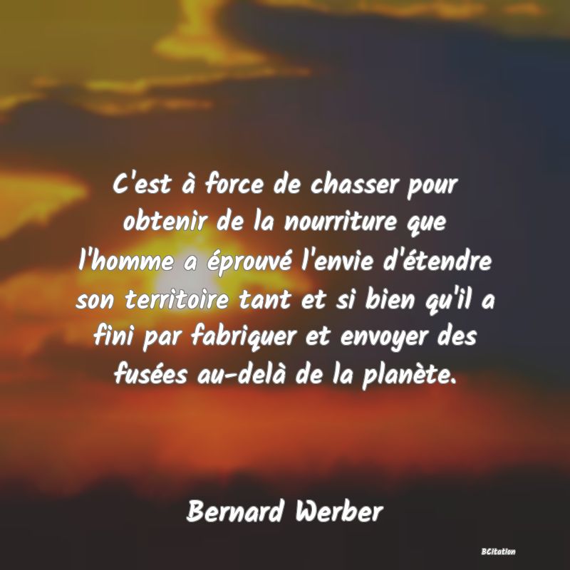 image de citation: C'est à force de chasser pour obtenir de la nourriture que l'homme a éprouvé l'envie d'étendre son territoire tant et si bien qu'il a fini par fabriquer et envoyer des fusées au-delà de la planète.