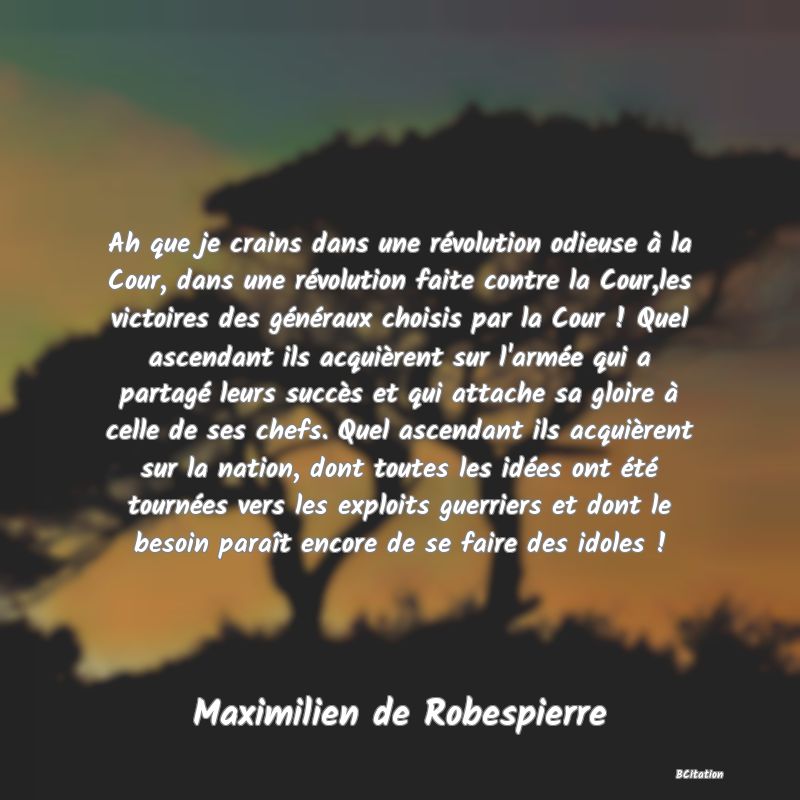 image de citation: Ah que je crains dans une révolution odieuse à la Cour, dans une révolution faite contre la Cour,les victoires des généraux choisis par la Cour ! Quel ascendant ils acquièrent sur l'armée qui a partagé leurs succès et qui attache sa gloire à celle de ses chefs. Quel ascendant ils acquièrent sur la nation, dont toutes les idées ont été tournées vers les exploits guerriers et dont le besoin paraît encore de se faire des idoles !