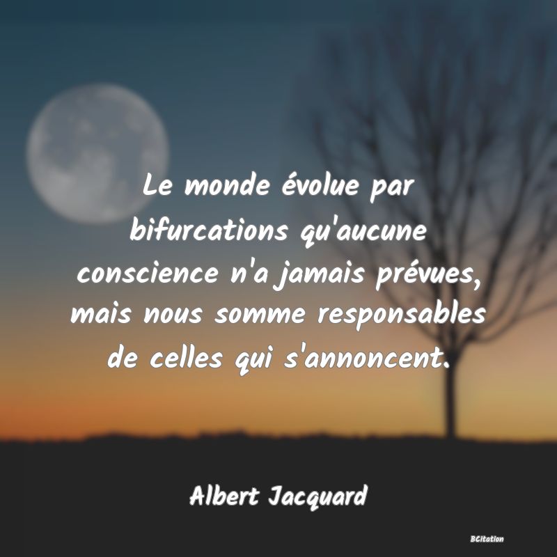 Belle Citation - Le monde évolue par bifurcations qu'aucune conscience n'a jamais prévues, mais nous somme responsables de celles qui s'annoncent. - Albert Jacquard