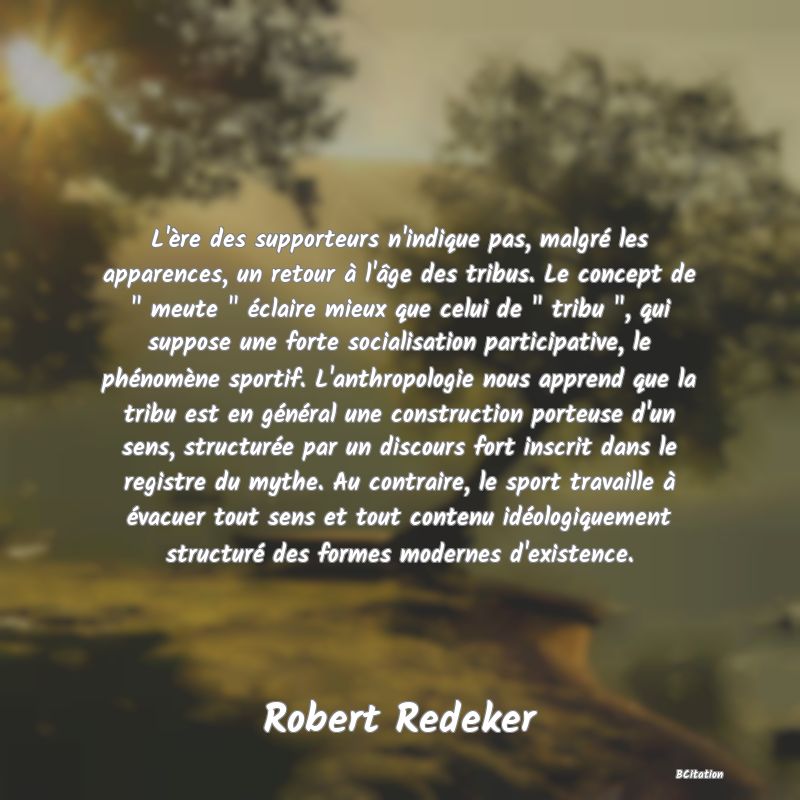 image de citation: L'ère des supporteurs n'indique pas, malgré les apparences, un retour à l'âge des tribus. Le concept de   meute   éclaire mieux que celui de   tribu  , qui suppose une forte socialisation participative, le phénomène sportif. L'anthropologie nous apprend que la tribu est en général une construction porteuse d'un sens, structurée par un discours fort inscrit dans le registre du mythe. Au contraire, le sport travaille à évacuer tout sens et tout contenu idéologiquement structuré des formes modernes d'existence.